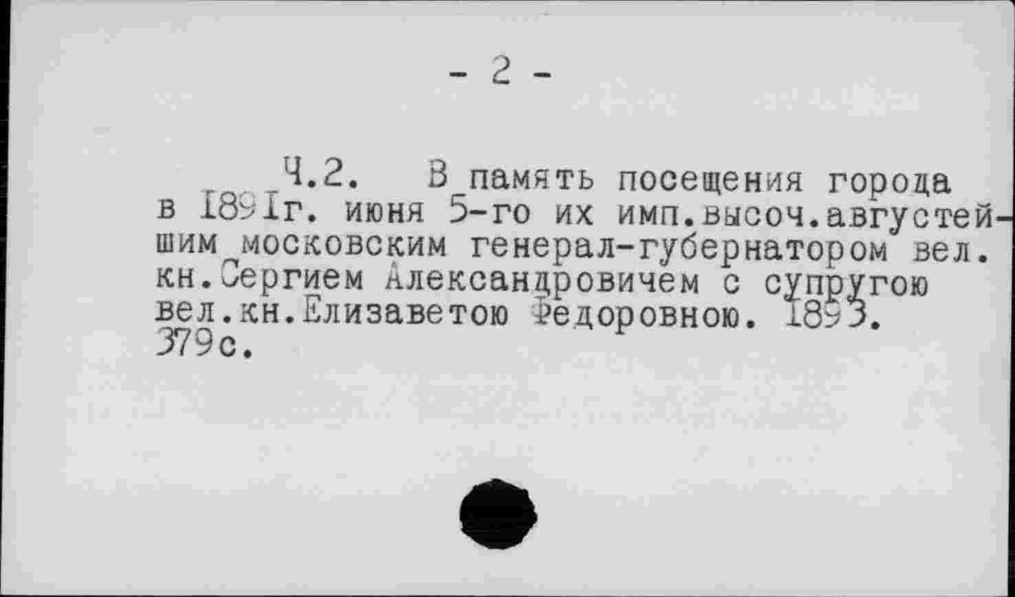 ﻿- г -
4.2. ß память посещения города в 1891г. июня 5-го их имп.высоч.августей шим^московским генерал-губернатором вел. кн.Сергием Александровичем с супругою вел.кн.Елизаветою Федоровною. 1853. 379с.